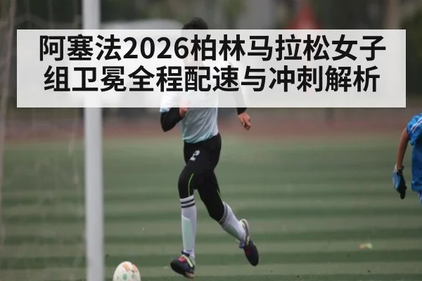 阿塞法2026柏林马拉松女子组卫冕全程配速与冲刺解析