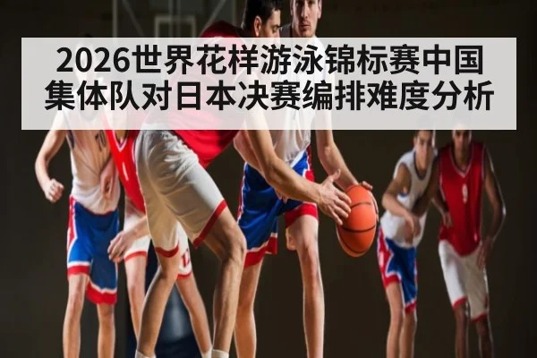 2026世界花样游泳锦标赛中国集体队对日本决赛编排难度分析